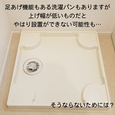 足あげ機能もある洗濯パンもありますが上げ幅が低いものだとやはり設置ができない可能性も・・・