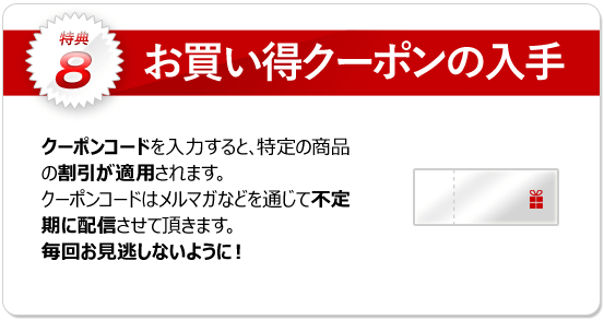 特典8：お買い得クーポンの入手 クーポンキャンペーン実施時に、割引クーポンが手に入ります。※キャンペーン内容によって詳細は変わります。